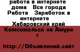 работа в интернете, дома - Все города Работа » Заработок в интернете   . Хабаровский край,Комсомольск-на-Амуре г.